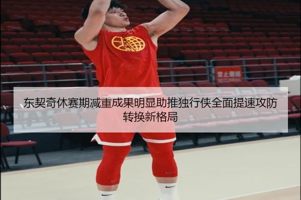 东契奇休赛期减重成果明显助推独行侠全面提速攻防转换新格局